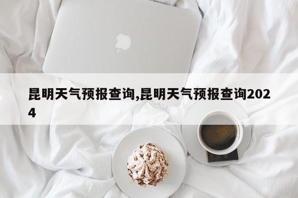 昆明天气预报查询,昆明天气预报查询2024 第1张