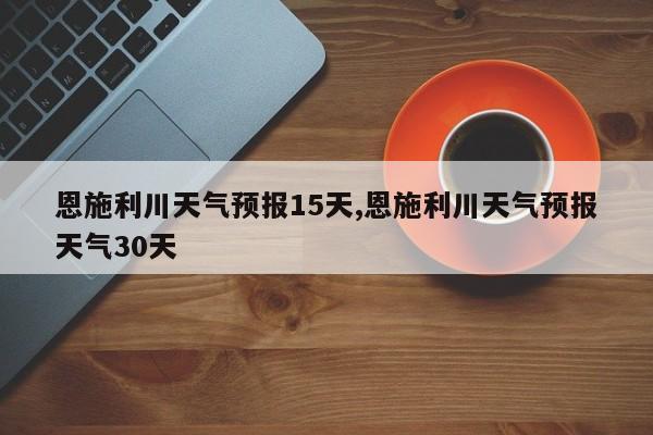 恩施利川天气预报15天,恩施利川天气预报天气30天