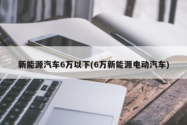 新能源汽车6万以下(6万新能源电动汽车)