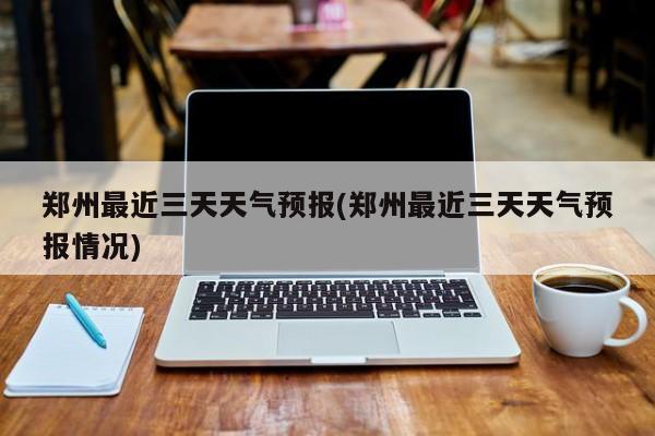 郑州最近三天天气预报(郑州最近三天天气预报情况)