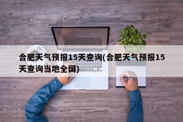合肥天气预报15天查询(合肥天气预报15天查询当地全国)