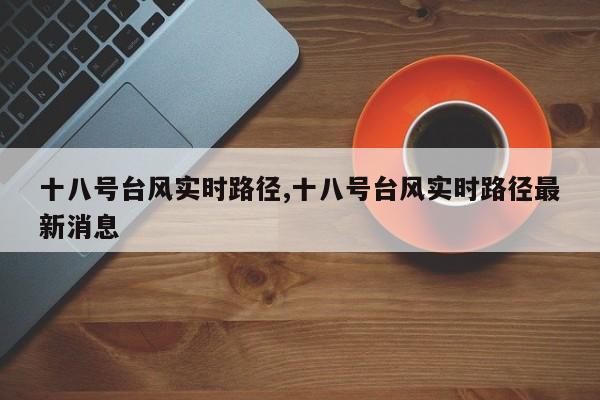 十八号台风实时路径,十八号台风实时路径最新消息 第1张