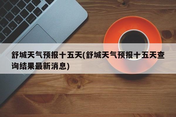 舒城天气预报十五天(舒城天气预报十五天查询结果最新消息) 第1张