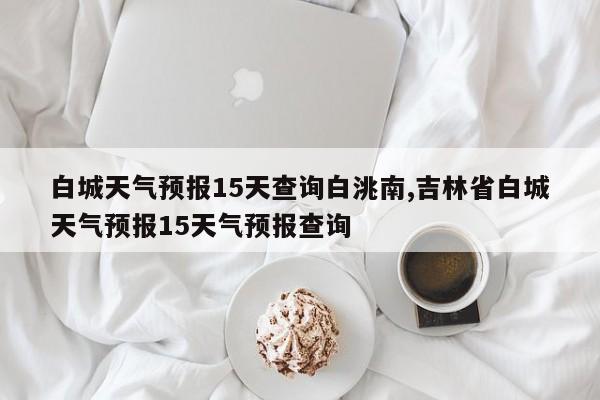 白城天气预报15天查询白洮南,吉林省白城天气预报15天气预报查询 第1张
