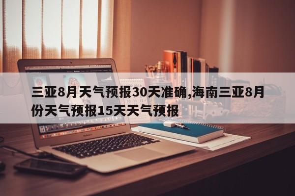 三亚8月天气预报30天准确,海南三亚8月份天气预报15天天气预报