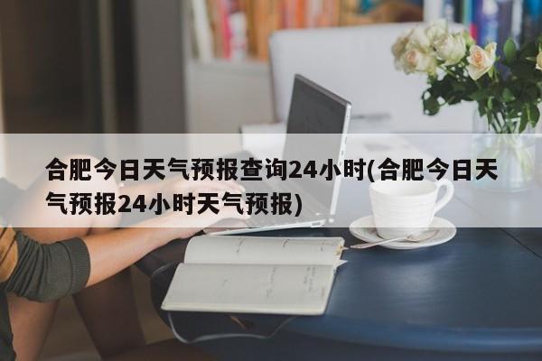 合肥今日天气预报查询24小时(合肥今日天气预报24小时天气预报) 第1张