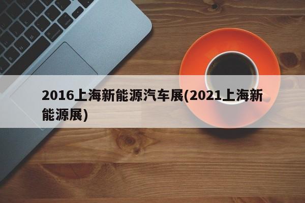 2016上海新能源汽车展(2021上海新能源展)