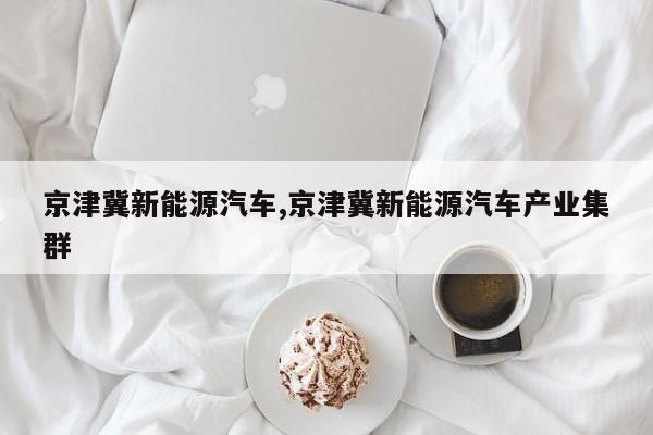 京津冀新能源汽车,京津冀新能源汽车产业集群