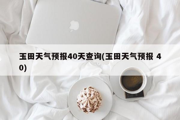 玉田天气预报40天查询(玉田天气预报 40) 第1张