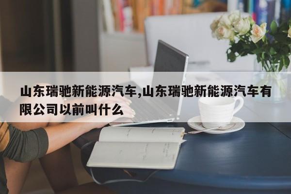 山东瑞驰新能源汽车,山东瑞驰新能源汽车有限公司以前叫什么