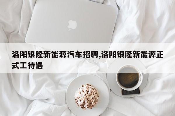 洛阳银隆新能源汽车招聘,洛阳银隆新能源正式工待遇