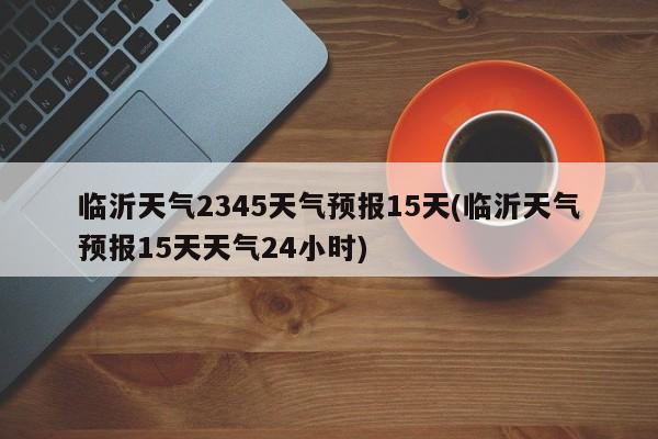 临沂天气2345天气预报15天(临沂天气预报15天天气24小时) 第1张