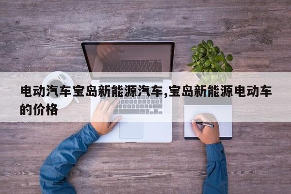 电动汽车宝岛新能源汽车,宝岛新能源电动车的价格