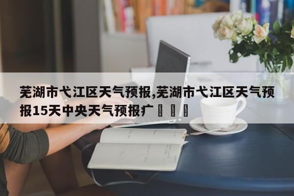 芜湖市弋江区天气预报,芜湖市弋江区天气预报15天中央天气预报疒✏✏㇏ 第1张