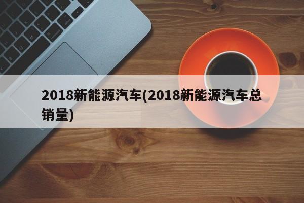 2018新能源汽车(2018新能源汽车总销量)