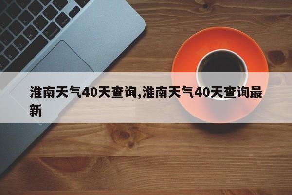 淮南天气40天查询,淮南天气40天查询最新 第1张