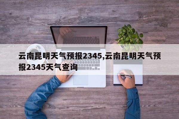 云南昆明天气预报2345,云南昆明天气预报2345天气查询 第1张