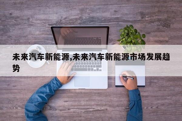 未来汽车新能源,未来汽车新能源市场发展趋势
