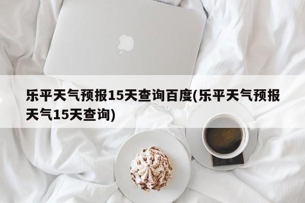 乐平天气预报15天查询百度(乐平天气预报天气15天查询) 第1张