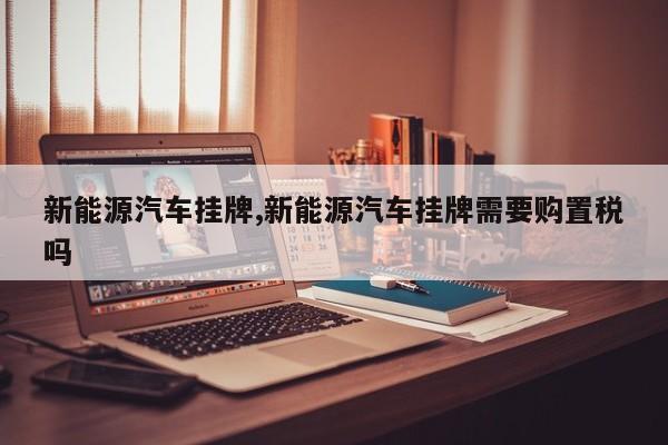 新能源汽车挂牌,新能源汽车挂牌需要购置税吗 第1张