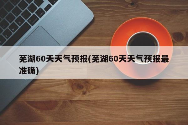 芜湖60天天气预报(芜湖60天天气预报最准确) 第1张