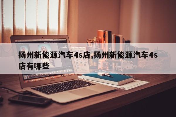 扬州新能源汽车4s店,扬州新能源汽车4s店有哪些 第1张