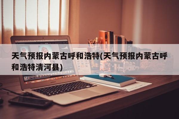 天气预报内蒙古呼和浩特(天气预报内蒙古呼和浩特清河县) 第1张