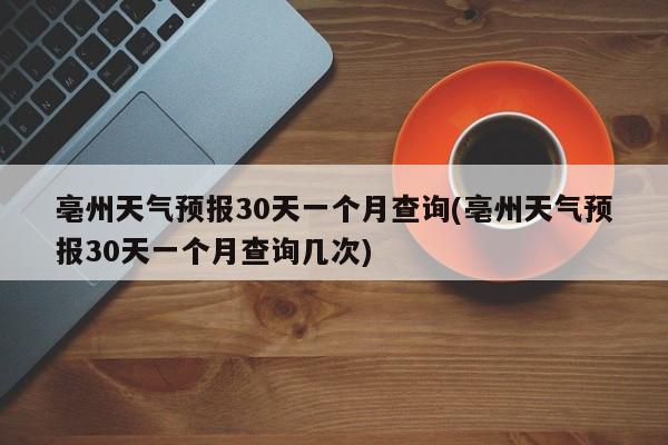 亳州天气预报30天一个月查询(亳州天气预报30天一个月查询几次)