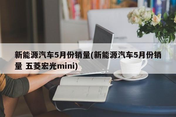 新能源汽车5月份销量(新能源汽车5月份销量 五菱宏光mini)