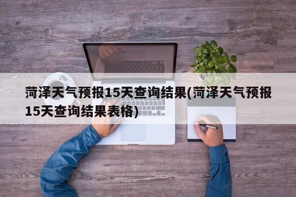 菏泽天气预报15天查询结果(菏泽天气预报15天查询结果表格)