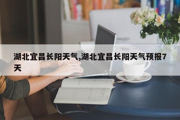 湖北宜昌长阳天气,湖北宜昌长阳天气预报7天