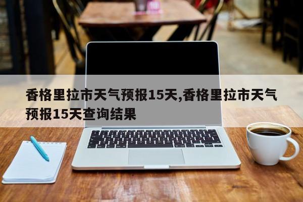 香格里拉市天气预报15天,香格里拉市天气预报15天查询结果