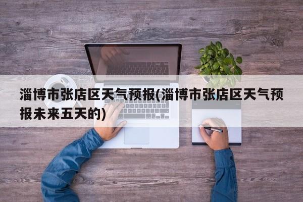 淄博市张店区天气预报(淄博市张店区天气预报未来五天的)