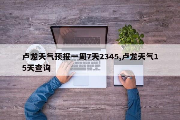 卢龙天气预报一周7天2345,卢龙天气15天查询