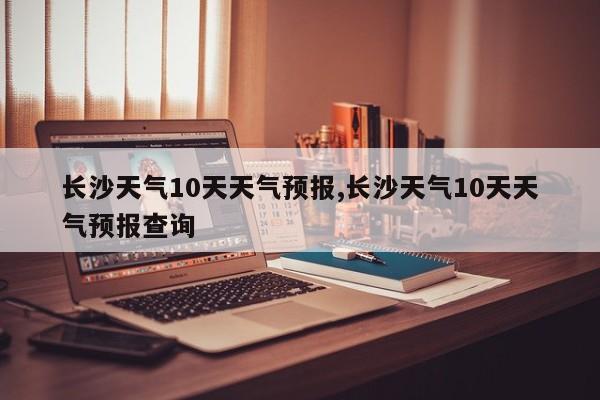 长沙天气10天天气预报,长沙天气10天天气预报查询 第1张