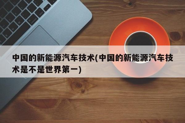 中国的新能源汽车技术(中国的新能源汽车技术是不是世界第一)
