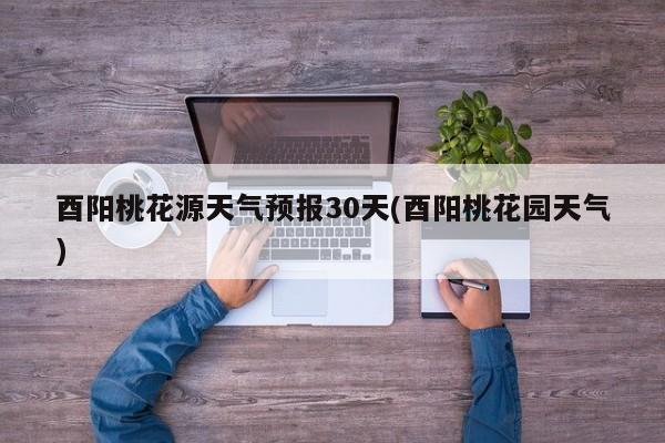 酉阳桃花源天气预报30天(酉阳桃花园天气)