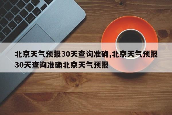 北京天气预报30天查询准确,北京天气预报30天查询准确北京天气预报