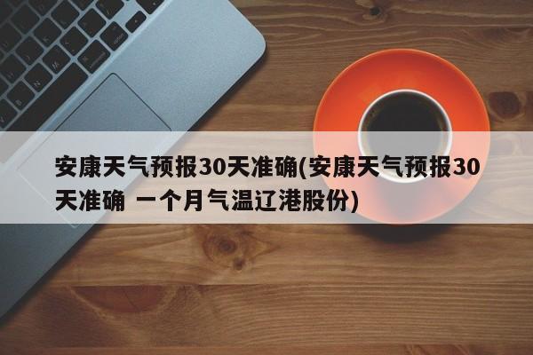 安康天气预报30天准确(安康天气预报30天准确 一个月气温辽港股份)