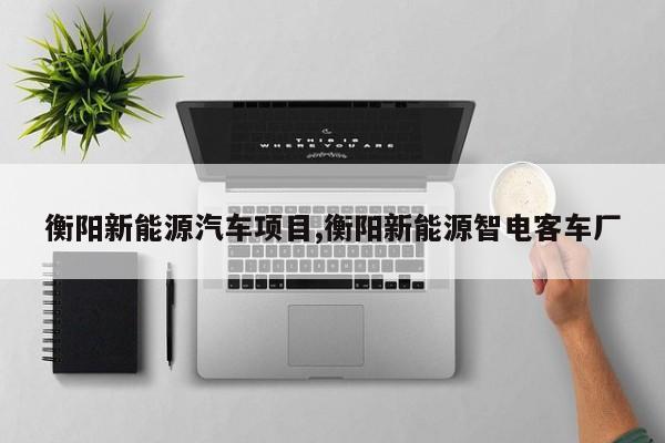衡阳新能源汽车项目,衡阳新能源智电客车厂