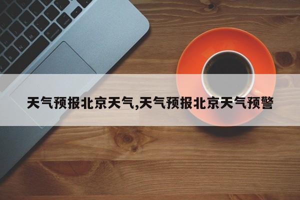 天气预报北京天气,天气预报北京天气预警