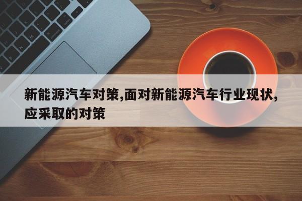新能源汽车对策,面对新能源汽车行业现状,应采取的对策