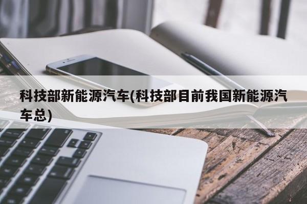 科技部新能源汽车(科技部目前我国新能源汽车总)