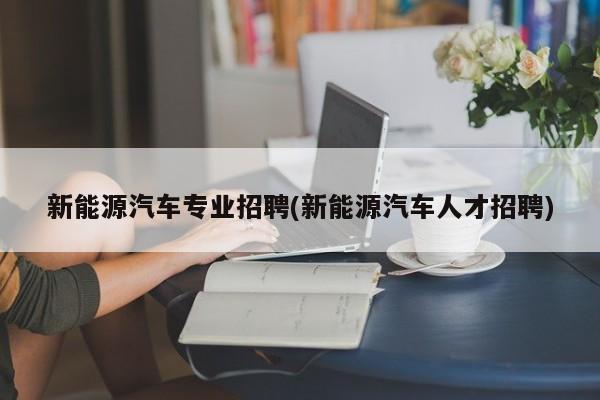 新能源汽车专业招聘(新能源汽车人才招聘)