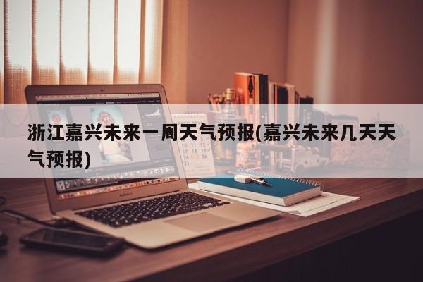 浙江嘉兴未来一周天气预报(嘉兴未来几天天气预报) 第1张