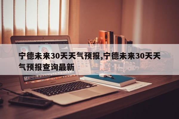 宁德未来30天天气预报,宁德未来30天天气预报查询最新 第1张