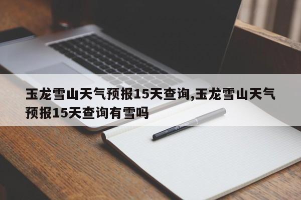 玉龙雪山天气预报15天查询,玉龙雪山天气预报15天查询有雪吗 第1张