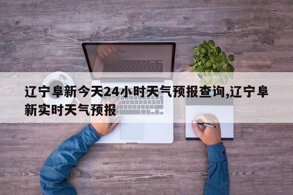辽宁阜新今天24小时天气预报查询,辽宁阜新实时天气预报