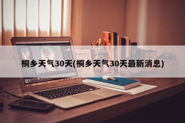 桐乡天气30天(桐乡天气30天最新消息)