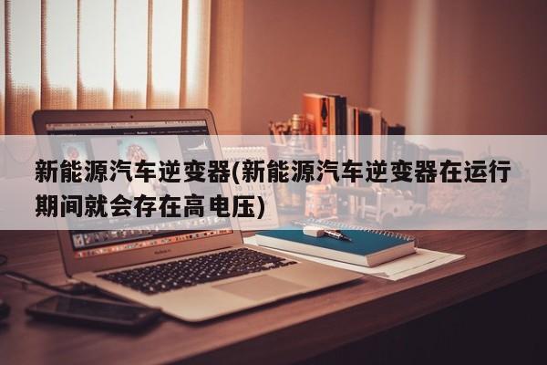 新能源汽车逆变器(新能源汽车逆变器在运行期间就会存在高电压)